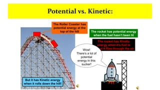 Potential vs. Kinetic:
The Roller Coaster has
potential energy at the
top of the hill
But it has Kinetic energy
when it rolls down the hill!
The rocket has potential energy
when the fuel hasn’t been lit
The rocket has Kinetic
energy when it’s fuel is
lit and it flies through the air
Wow!
There’s a lot of
potential
energy in this
sucker!
 