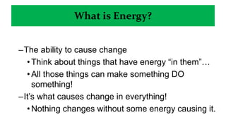 What is Energy?
–The ability to cause change
•Think about things that have energy “in them”…
•All those things can make something DO
something!
–It’s what causes change in everything!
•Nothing changes without some energy causing it.
• Earthquakes, Rain, even human growth is all because of energy.
 