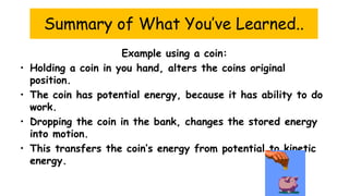 Summary of What You’ve Learned..
Example using a coin:
• Holding a coin in you hand, alters the coins original
position.
• The coin has potential energy, because it has ability to do
work.
• Dropping the coin in the bank, changes the stored energy
into motion.
• This transfers the coin’s energy from potential to kinetic
energy.
 