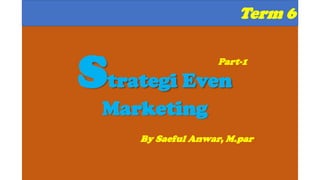 Term 6
Strategi Even
Marketing
By Saeful Anwar, M.par
Part-1
 