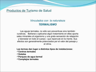 Productos de Turismo de Salud Vinculados con  la naturaleza TERMALISMO Las aguas termales, no sólo son preventivas sino también curativas.  Bañarse o aplicarse algún tratamiento en ellas aporta sales minerales al organismo y una grata sensación de relajación y bienestar en todo el cuerpo - que repercute en la mente. Sus efectos son generalmente potenciados por el valor del paisaje y  el clima. Las termas dan lugar a distintos tipos de instalaciones:  Centros termales Hoteles  Parques de agua termal Complejos termales               . 