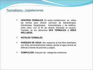 Termalismo - Instalaciones CENTROS TERMALES : En estas Instalaciones  se  utiliza las termas para ofrecer servicios de balneoterapia, hidroterapia, fangoterapia,  kinesioterapia y de estética, entre otros, con el fin de ofrecer bienestar al usuario. También se los denomina  SPA TERMALES o ÁREA WELLNESS. HOTELES TERMALES PARQUES DE AGUA : Son espacios al aire libre diseñados con fines dominantemente lúdicos donde el agua termal se disfruta a través de piscinas y juegos.  COMPLEJOS:  Incluyen las  categorías anteriores.             . 