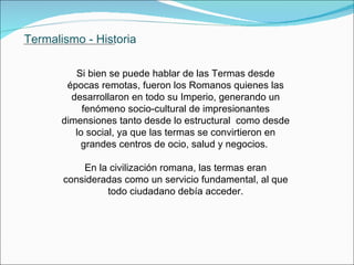 Termalismo - Historia  Si bien se puede hablar de las Termas desde épocas remotas, fueron los Romanos quienes las desarrollaron en todo su Imperio, generando un  fenómeno socio-cultural de impresionantes dimensiones tanto desde lo estructural  como desde lo social, ya que las termas se convirtieron en grandes centros de ocio, salud y negocios.   En la civilización romana, las termas eran consideradas como un servicio fundamental, al que todo ciudadano debía acceder.               . 