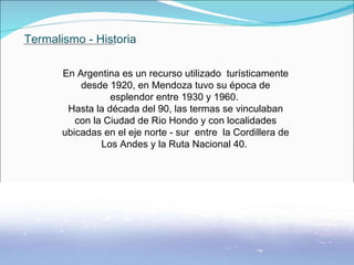 Termalismo - Historia En Argentina es un recurso utilizado  turísticamente desde 1920, en Mendoza tuvo su época de esplendor entre 1930 y 1960.  Hasta la década del 90, las termas se vinculaban con la Ciudad de Rio Hondo y con localidades ubicadas en el eje norte - sur  entre  la Cordillera de Los Andes y la Ruta Nacional 40.                . 