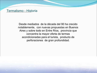 Termalismo - Historia Desde mediados  de la década del 90 ha crecido notablemente,  con nuevas propuestas en Buenos Aires y sobre todo en Entre Ríos,  provincia que concentra la mayor oferta de termas acondicionadas para el turista,  producto de perforaciones  de gran profundidad.               . 