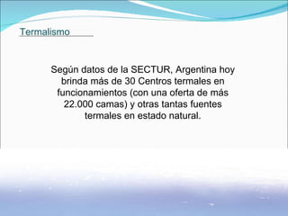 Termalismo  Según datos de la SECTUR, Argentina hoy brinda más de 30 Centros termales en funcionamientos (con una oferta de más 22.000 camas) y otras tantas fuentes termales en estado natural.               . 