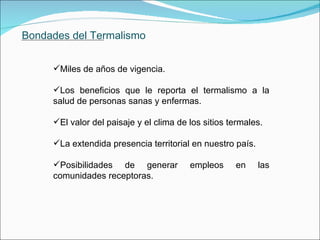 Bondades del Termalismo Miles de años de vigencia. Los beneficios que le reporta el termalismo a la salud de personas sanas y enfermas. El valor del paisaje y el clima de los sitios termales.   La extendida presencia territorial en nuestro país. Posibilidades de generar empleos en las comunidades receptoras.               . 