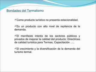 Bondades del Termalismo Como producto turístico no presenta estacionalidad. Es un producto con alto nivel de repitencia de la demanda. El manifiesto interés de los sectores públicos y privados de mejorar la calidad del producto: Directrices de calidad turística para Termas, Capacitación ….. El crecimiento y la diversificación de la demanda del turismo termal.               . 