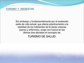 TURISMO  Y  BIENESTAR Sin embargo y fundamentalmente por el acelerado estilo de vida actual, que afecta prácticamente a la totalidad de los habitantes de la áreas urbanas (sanos y enfermos), surge con fuerza en las últimas tres décadas el concepto de  TURISMO DE SALUD. 
