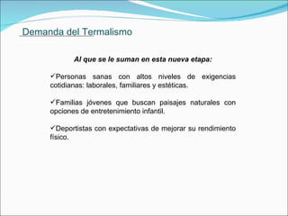 Demanda del Termalismo Al que se le suman en esta nueva etapa: Personas sanas con altos niveles de exigencias cotidianas: laborales, familiares y estéticas. Familias jóvenes que buscan paisajes naturales con opciones de entretenimiento infantil. Deportistas con expectativas de mejorar su rendimiento físico.               . 