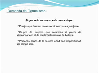 Demanda del Termalismo Al que se le suman en esta nueva etapa: Parejas que buscan nuevas opciones para agasajarse. Grupos de mujeres que combinan el placer de descansar con el de recibir tratamientos de belleza. Personas sanas de la tercera edad con disponibilidad de tiempo libre.               . 