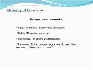 Marketing del Termalismo Mensajes para el consumidor: Región de Murcia:  “Experiencias sensoriales” Galicia: “Necesitas descansar” Rias Baixas: “Un destino para descansar” Balnearios Sicilia- Aragón: Agua termal, aire libre, descanso… “Volverás como nuevo”               . 