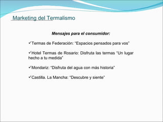 Marketing del Termalismo Mensajes para el consumidor: Termas de Federación: “Espacios pensados para vos” Hotel Termas de Rosario: Disfruta las termas “Un lugar hecho a tu medida” Mondariz: “Disfruta del agua con más historia” Castilla. La Mancha: “Descubre y siente”               . 