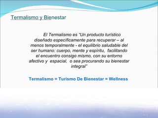 Termalismo y Bienestar El Termalismo es “Un producto turístico diseñado específicamente para recuperar – al menos temporalmente - el equilibrio saludable del ser humano: cuerpo, mente y espíritu,  facilitando el encuentro consigo mismo, con su entorno afectivo y  espacial,  o sea procurando su bienestar integral” Termalismo = Turismo De Bienestar = Wellness  