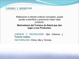 TURISMO  Y  BIENESTAR Reflexionar e intentar ordenar conceptos, puede ayudar a planificar y posicionar mejor cada producto: Motivadores del Turismo de Salud que dan lugar a sus Productos: CIENCIA Y TECNOLOGÍA : Spa Urbanos y  Turismo médico. NATURALEZA : Clima, Mar y Termas.  