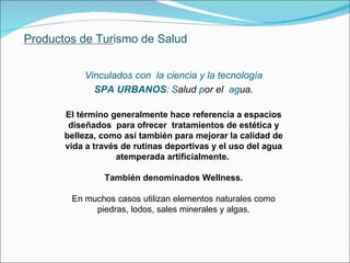 Productos de Turismo de Salud Vinculados con  la ciencia y la tecnología SPA URBANOS :   S alud  p or el  ag ua. El término generalmente hace referencia a espacios diseñados  para ofrecer  tratamientos de estética y belleza, como así también para mejorar la calidad de vida a través de rutinas deportivas y el uso del agua atemperada artificialmente.  También denominados Wellness. En muchos casos utilizan elementos naturales como piedras, lodos, sales minerales y algas. 