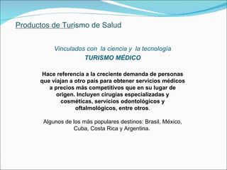 Productos de Turismo de Salud Vinculados con  la ciencia y  la tecnología TURISMO MÉDICO Hace referencia a la creciente demanda de personas que viajan a otro país para obtener servicios médicos a precios más competitivos que en su lugar de origen. Incluyen cirugías especializadas y cosméticas, servicios odontológicos y oftalmológicos, entre otros . Algunos de los más populares destinos: Brasil, México, Cuba, Costa Rica y Argentina.  