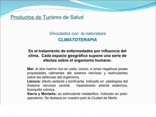 Productos de Turismo de Salud Vinculados con  la naturaleza CLIMATOTERAPIA Es el  tratamiento de enfermedades por influencia del clima.  Cada espacio geográfico supone una serie de efectos sobre el organismo humano: Mar:  e l aire marino rico en yodo, ozono, e iones negativos posee propiedades calmantes del sistema nervioso y estimulantes sobre las defensas del organismo. Llanura:  efecto sedante y tonificante. Indicado en  patologías del Sistema nervioso central,  hipertensión arterial sistémica, bronquitis crónica. Sierra y Montaña:  es estimulante metabólico. Indicado en póst-operatorio. Se destaca en nuestro país la Ciudad de Merlo. . 