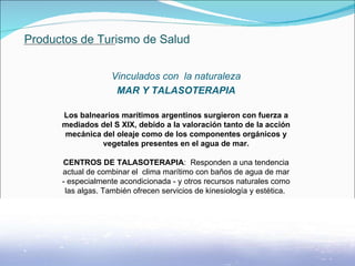 Productos de Turismo de Salud Vinculados con  la naturaleza MAR Y TALASOTERAPIA Los balnearios marítimos argentinos surgieron con fuerza a mediados del S XIX, debido a la valoración tanto de la acción mecánica del oleaje como de los componentes orgánicos y vegetales presentes en el agua de mar. CENTROS DE TALASOTERAPIA :  Responden a una tendencia actual de combinar el  clima marítimo con baños de agua de mar - especialmente acondicionada - y otros recursos naturales como las algas. También ofrecen servicios de kinesiología y estética.                . 