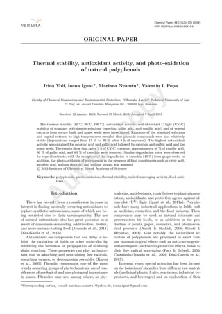 Chemical Papers 68 (1) 121–129 (2014)
DOI: 10.2478/s11696-013-0417-6
ORIGINAL PAPER
Thermal stability, antioxidant activity, and photo-oxidation
of natural polyphenols
Irina Volf, Ioana Ignat*, Mariana Neamtu*, Valentin I. Popa
Faculty of Chemical Engineering and Environmental Protection, “Gheorghe Asachi” Technical University of Iasi,
73 Prof. dr. docent Dimitrie Mangeron Bd., 700050 Ia¸si, Romania
Received 12 January 2013; Revised 25 March 2013; Accepted 5 April 2013
The thermal stability (60◦
C, 80◦
C, 100◦
C), antioxidant activity, and ultraviolet C light (UV-C)
stability of standard polyphenols solutions (catechin, gallic acid, and vanillic acid) and of vegetal
extracts from spruce bark and grape seeds were investigated. Exposure of the standard solutions
and vegetal extracts to high temperatures revealed that phenolic compounds were also relatively
stable (degradations ranged from 15 % to 30 % after 4 h of exposure). The highest antioxidant
activity was obtained for ascorbic acid and gallic acid followed by catechin and caﬀeic acid and the
grape seeds. The results show that, after 3 h of UV-C exposure, approximately 40 % of vanillic acid,
50 % of gallic acid, and 83 % of catechin were removed. Similar degradation rates were observed
for vegetal extracts, with the exception of the degradation of catechin (40 %) from grape seeds. In
addition, the photo-oxidation of polyphenols in the presence of food constituents such as citric acid,
ascorbic acid, sodium chloride, and sodium nitrate was assessed.
c 2013 Institute of Chemistry, Slovak Academy of Sciences
Keywords: polyphenols, photo-oxidation, thermal stability, radical scavenging activity, food addi-
tives
Introduction
There has recently been a considerable increase in
interest in ﬁnding naturally occurring antioxidants to
replace synthetic antioxidants, some of which are be-
ing restricted due to their carcinogenicity. The use
of natural antioxidants also has great potential as a
result of consumers demanding additive-free, fresher,
and more natural-tasting food (Muanda et al., 2011;
Díaz-García et al., 2013).
Antioxidants are compounds that can delay or in-
hibit the oxidation of lipids or other molecules by
inhibiting the initiation or propagation of oxidising
chain reactions. These properties can play an impor-
tant role in adsorbing and neutralising free radicals,
quenching oxygen, or decomposing peroxides (Karou
et al., 2005). Phenolic compounds, one of the most
widely occurring groups of phytochemicals, are of con-
siderable physiological and morphological importance
in plants. Phenolics may act, among others, as phy-
toalexins, anti-feedants, contributors to plant pigmen-
tation, antioxidants, and protective agents against ul-
traviolet (UV) light (Ignat et al., 2011a). Polyphe-
nols have many industrial applications in ﬁelds such
as medicine, cosmetics, and the food industry. These
compounds may be used as natural colorants and
preservatives for foods, or as additives in the pro-
duction of paints, paper, cosmetics, and pharmaceu-
tical products (Naczk & Shahidi, 2006; Giusti &
Wrolstad, 2003). Most notably, the antioxidant ac-
tivities of polyphenols are presumed to exert vari-
ous pharmacological eﬀects such as anti-carcinogenic,
anti-mutagenic, and cardio-protective eﬀects, linked to
their free radical scavenging (Parr & Bolwell, 2000;
Casta˜neda-Ovando et al., 2009; Díaz-García et al.,
2013).
In recent years, special attention has been focused
on the isolation of phenolics from diﬀerent raw materi-
als (medicinal plants, fruits, vegetables, industrial by-
products, and beverages) and on exploration of their
*Corresponding author, e-mail: mariana.neamtu1@yahoo.de, ioana.ignat@gmail.com
A
uthorcopy
 