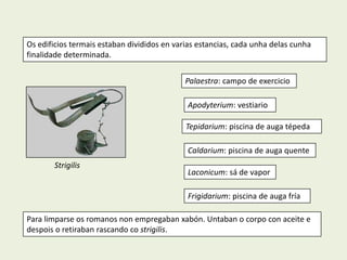 Os edificios termais estaban divididos en varias estancias, cada unha delas cunha
finalidade determinada.


                                             Palaestra: campo de exercicio

                                             Apodyterium: vestiario

                                             Tepidarium: piscina de auga tépeda

                                             Caldarium: piscina de auga quente
       Strigilis
                                             Laconicum: sá de vapor

                                             Frigidarium: piscina de auga fría

Para limparse os romanos non empregaban xabón. Untaban o corpo con aceite e
despois o retiraban rascando co strigilis.
 