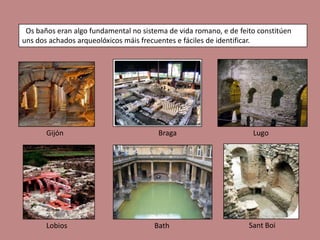 Os baños eran algo fundamental no sistema de vida romano, e de feito constitúen
uns dos achados arqueolóxicos máis frecuentes e fáciles de identificar.




       Gijón                            Braga                       Lugo




       Lobios                          Bath                        Sant Boi
 