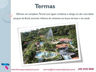 Oferece um complexo Termal com águas cristalinas e abriga um dos mais belos
parques do Brasil, atraindo milhares de visitantes em busca de lazer e de saúde.
www.thermaspiratubahotel.com.br reservas@thermaspiratubahotel.com.br (49) 3553 0000
Termas
 