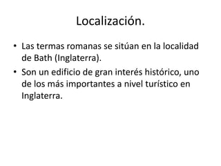 Localización.
• Las termas romanas se sitúan en la localidad
de Bath (Inglaterra).
• Son un edificio de gran interés histórico, uno
de los más importantes a nivel turístico en
Inglaterra.