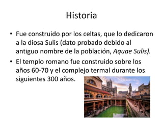 Historia
• Fue construido por los celtas, que lo dedicaron
a la diosa Sulis (dato probado debido al
antiguo nombre de la población, Aquae Sulis).
• El templo romano fue construido sobre los
años 60-70 y el complejo termal durante los
siguientes 300 años.