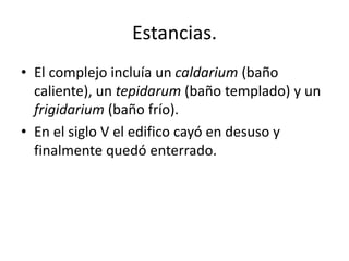 Estancias.
• El complejo incluía un caldarium (baño
caliente), un tepidarum (baño templado) y un
frigidarium (baño frío).
• En el siglo V el edifico cayó en desuso y
finalmente quedó enterrado.