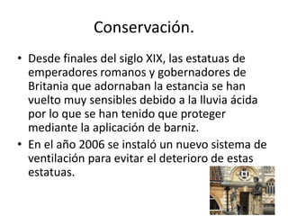 Conservación.
• Desde finales del siglo XIX, las estatuas de
emperadores romanos y gobernadores de
Britania que adornaban la estancia se han
vuelto muy sensibles debido a la lluvia ácida
por lo que se han tenido que proteger
mediante la aplicación de barniz.
• En el año 2006 se instaló un nuevo sistema de
ventilación para evitar el deterioro de estas
estatuas.