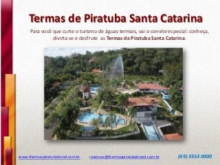 Termas de Piratuba Santa Catarina
www.thermaspiratubahotel.com.br reservas@thermaspiratubahotel.com.br (49) 3553 0000
Para você que curte o turismo de águas termais, vai o convite especial: conheça,
divirta-se e desfrute as Termas de Piratuba Santa Catarina.
 