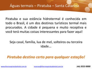 Águas termais – Piratuba – Santa Catarina
Piratuba e sua estância hidrotermal é conhecida em
todo o Brasil, é um dos destinos turísticos termal mais
procurados. A cidade é pequena e muito receptiva e
você terá muitas coisas interessantes para fazer aqui!
Seja casal, família, lua de mel, solteiros ou terceira
idade...
Piratuba destino certo para qualquer estação!
www.thermaspiratubahotel.com.br (49) 3553 0000reservas@thermaspiratubahotel.com.br
 