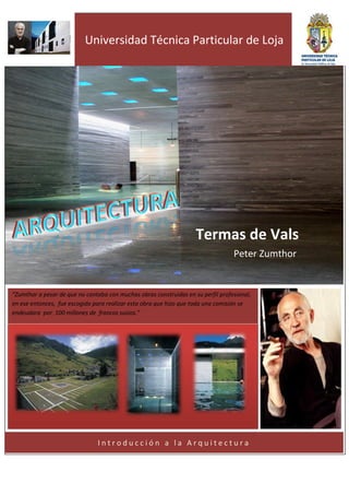 º
                           Universidad Técnica Particular de Loja




                                                                    Termas de Vals
                                                                                  Peter Zumthor


“Zumthor a pesar de que no contaba con muchas obras construidas en su perfil profesional,
en ese entonces, fue escogido para realizar esta obra que hizo que toda una comisión se
                  “Creo que
endeudara por 100 millones de francos suizos.”




                               Introducción a la Arquitectura
 