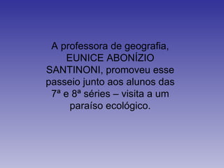 A professora de geografia, EUNICE ABONÍZIO SANTINONI, promoveu esse passeio junto aos alunos das 7ª e 8ª séries – visita a um paraíso ecológico. 