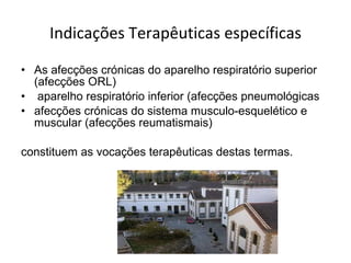Indicações Terapêuticas específicas As afecções crónicas do aparelho respiratório superior (afecções ORL)  aparelho respiratório inferior (afecções pneumológicas afecções crónicas do sistema musculo-esquelético e muscular (afecções reumatismais)  constituem as vocações terapêuticas destas termas.  