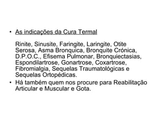 As indicações da Cura Termal Rinite, Sinusite, Faringite, Laringite, Otite Serosa, Asma Bronquica, Bronquite Crónica, D.P.O.C., Efisema Pulmonar, Bronquiectasias, Espondilartrose, Gonartrose, Coxartrose, Fibromialgia, Sequelas Traumatológicas e Sequelas Ortopédicas.  Há também quem nos procure para Reabilitação Articular e Muscular e Gota. 