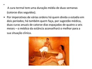   A cura termal tem uma duração média de duas semanas (catorze dias seguidos).   Por imperativos de várias ordens há quem divida a estadia em dois períodos; há também quem faça, por sugestão médica, duas curas anuais de catorze dias espaçadas de quatro a seis meses – o médico da estância aconselhará o melhor para a sua situação clínica.   