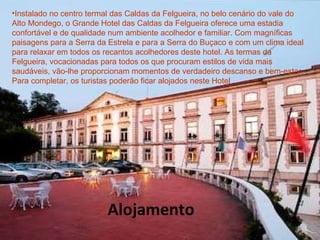 Instalado no centro termal das Caldas da Felgueira, no belo cenário do vale do Alto Mondego, o Grande Hotel das Caldas da Felgueira oferece uma estadia confortável e de qualidade num ambiente acolhedor e familiar. Com magníficas paisagens para a Serra da Estrela e para a Serra do Buçaco e com um clima ideal para relaxar em todos os recantos acolhedores deste hotel. As termas da Felgueira, vocacionadas para todos os que procuram estilos de vida mais saudáveis, vão-lhe proporcionam momentos de verdadeiro descanso e bem-estar. Para completar, os turistas poderão ficar alojados neste Hotel .  Alojamento 