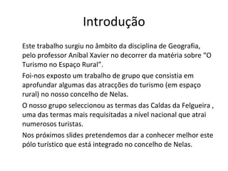 Introdução Este trabalho surgiu no âmbito da disciplina de Geografia, pelo professor Aníbal Xavier no decorrer da matéria sobre “O Turismo no Espaço Rural”.  Foi-nos exposto um trabalho de grupo que consistia em aprofundar algumas das atracções do turismo (em espaço rural) no nosso concelho de Nelas.  O nosso grupo seleccionou as termas das Caldas da Felgueira , uma das termas mais requisitadas a nível nacional que atrai numerosos turistas. Nos próximos slides pretendemos dar a conhecer melhor este pólo turístico que está integrado no concelho de Nelas. 