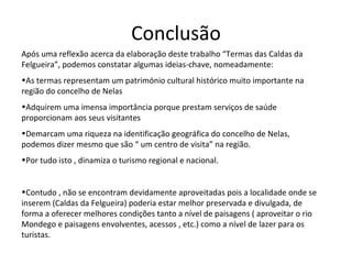 Conclusão Após uma reflexão acerca da elaboração deste trabalho “Termas das Caldas da Felgueira”, podemos constatar algumas ideias-chave, nomeadamente: As termas representam um património cultural histórico muito importante na região do concelho de Nelas Adquirem uma imensa importância porque prestam serviços de saúde proporcionam aos seus visitantes Demarcam uma riqueza na identificação geográfica do concelho de Nelas, podemos dizer mesmo que são “ um centro de visita” na região. Por tudo isto , dinamiza o turismo regional e nacional. Contudo , não se encontram devidamente aproveitadas pois a localidade onde se inserem (Caldas da Felgueira) poderia estar melhor preservada e divulgada, de forma a oferecer melhores condições tanto a nível de paisagens ( aproveitar o rio Mondego e paisagens envolventes, acessos , etc.) como a nível de lazer para os turistas.  