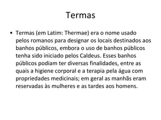 Termas Termas (em Latim: Thermae) era o nome usado pelos romanos para designar os locais destinados aos banhos públicos, embora o uso de banhos públicos tenha sido iniciado pelos Caldeus. Esses banhos públicos podiam ter diversas finalidades, entre as quais a higiene corporal e a terapia pela água com propriedades medicinais; em geral as manhãs eram reservadas às mulheres e as tardes aos homens. 