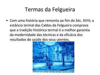 Termas da Felgueira Com uma história que remonta ao fim do Séc. XVIII; a estância termal das Caldas da Felgueira comprova que a tradição histórica termal é a melhor garantia da modernidade das técnicas e da eficácia dos resultados de saúde dos seus utentes. 