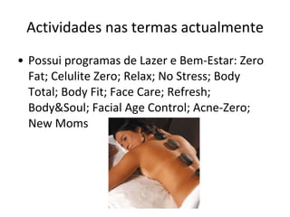 Actividades nas termas actualmente Possui programas de Lazer e Bem-Estar: Zero Fat; Celulite Zero; Relax; No Stress; Body Total; Body Fit; Face Care; Refresh; Body&Soul; Facial Age Control; Acne-Zero; New Moms 