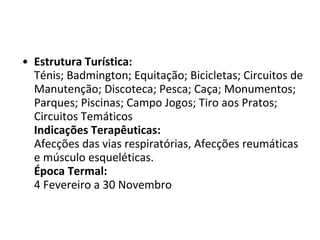 Estrutura Turística: Ténis; Badmington; Equitação; Bicicletas; Circuitos de Manutenção; Discoteca; Pesca; Caça; Monumentos; Parques; Piscinas; Campo Jogos; Tiro aos Pratos; Circuitos Temáticos Indicações Terapêuticas: Afecções das vias respiratórias, Afecções reumáticas e músculo esqueléticas.  Época Termal: 4 Fevereiro a 30 Novembro 