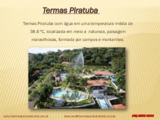 www.thermaspiratubahotel.com.br (49) 3553 0000
Termas Piratuba
Termas Piratuba com água em uma temperatura média de
38.6 ºC, localizada em meio a natureza, paisagem
maravilhosas, formada por campos e montanhas.
reservas@thermaspiratubahotel.com.br
 