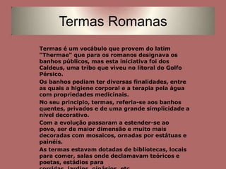 Termas RomanasTermas é um vocábulo que provem do latim "Thermae" que para os romanos designava os banhos públicos, mas esta iniciativa foi dos Caldeus, uma tribo que viveu no litoral do Golfo Pérsico.Os banhos podiam ter diversas finalidades, entre as quais a higiene corporal e a terapia pela água com propriedades medicinais. No seu principio, termas, referia-se aos banhos quentes, privados e de uma grande simplicidade a nível decorativo.Com a evolução passaram a estender-se ao povo, ser de maior dimensão e muito mais decoradas com mosaicos, ornadas por estátuas e painéis. As termas estavam dotadas de bibliotecas, locais para comer, salas onde declamavam teóricos e poetas, estádios para corridas, jardins, ginásios, etc…