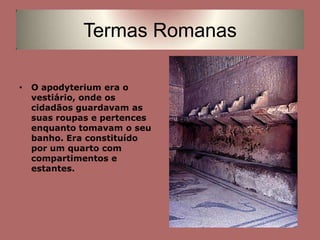 O apodyterium era o vestiário, onde os cidadãos guardavam as suas roupas e pertences enquanto tomavam o seu banho. Era constituído por um quarto com compartimentos e estantes.