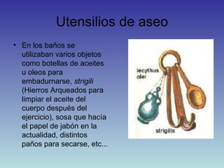 Utensilios de aseo En los baños se utilizaban varios objetos como botellas de aceites u oleos para embadurnarse,  strigili  (Hierros Arqueados para limpiar el aceite del cuerpo después del ejercicio), sosa que hacía el papel de jabón en la actualidad, distintos paños para secarse, etc... 