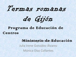 Termas romanas  de Gijón Cristina Veiga Fernández Julia Irene González Álvarez Mónica Díaz Collantes Programa de Educación de Centros  Ministerio de Educación 